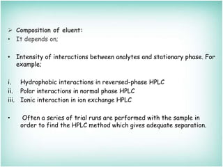  Composition of eluent:
• It depends on;
• Intensity of interactions between analytes and stationary phase. For
example;
i. Hydrophobic interactions in reversed-phase HPLC
ii. Polar interactions in normal phase HPLC
iii. Ionic interaction in ion exchange HPLC
• Often a series of trial runs are performed with the sample in
order to find the HPLC method which gives adequate separation.
 