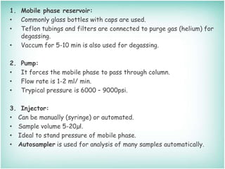 1. Mobile phase reservoir:
• Commonly glass bottles with caps are used.
• Teflon tubings and filters are connected to purge gas (helium) for
degassing.
• Vaccum for 5-10 min is also used for degassing.
2. Pump:
• It forces the mobile phase to pass through column.
• Flow rate is 1-2 ml/ min.
• Trypical pressure is 6000 – 9000psi.
3. Injector:
• Can be manually (syringe) or automated.
• Sample volume 5-20µl.
• Ideal to stand pressure of mobile phase.
• Autosampler is used for analysis of many samples automatically.
 