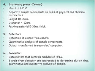 4. Stationary phase (Column):
• Heart of HPLC.
• Separate sample components on basis of physical and chemical
parameters.
• Lenght 10-30cm.
• Diameter 4-10nm.
• Packing material 5-10nm thick.
5. Detector:
• Detection of elutes from column.
• Quantitative analysis of sample components.
• Output transferred to recorder/ computer.
6. Computer:
• Data system that controls modules of HPLC.
• Signals from detector are interpreted to determine elution time,
quantitative and qualitative analysis of sample.
 