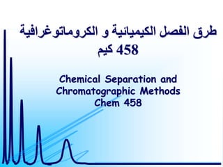 ‫الكروماتوغر‬ ‫و‬ ‫الكيميائية‬ ‫الفصل‬ ‫طرق‬
‫افية‬
458
‫كيم‬
Chemical Separation and
Chromatographic Methods
Chem 458
 