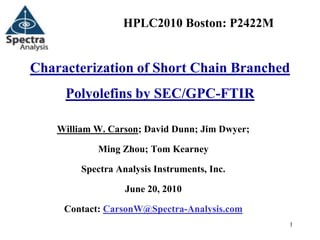 HPLC2010 Boston: P2422M


Characterization of Short Chain Branched
     Polyolefins by SEC/GPC-FTIR

    William W. Carson; David Dunn; Jim Dwyer;

            Ming Zhou; Tom Kearney

         Spectra Analysis Instruments, Inc.

                   June 20, 2010

     Contact: CarsonW@Spectra-Analysis.com
                                                1
 