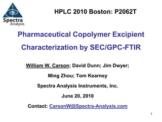 HPLC 2010 Boston: P2062T


Pharmaceutical Copolymer Excipient
Characterization by SEC/GPC-FTIR

  William W. Carson; David Dunn; Jim Dwyer;

          Ming Zhou; Tom Kearney

      Spectra Analysis Instruments, Inc.

                June 20, 2010

  Contact: CarsonW@Spectra-Analysis.com
                                              1
 