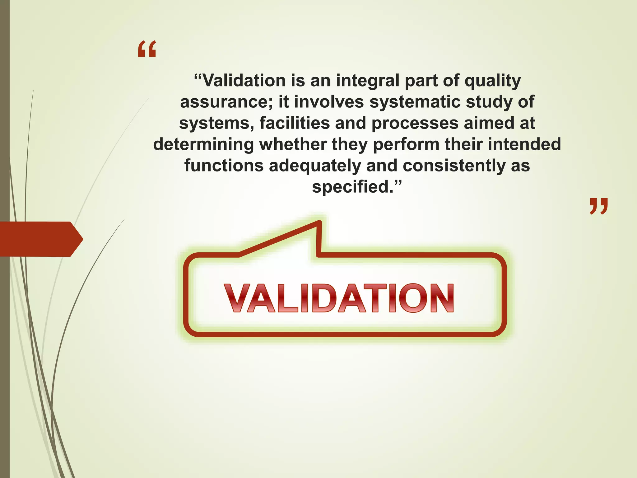 “
”
“Validation is an integral part of quality
assurance; it involves systematic study of
systems, facilities and processes aimed at
determining whether they perform their intended
functions adequately and consistently as
specified.”
 