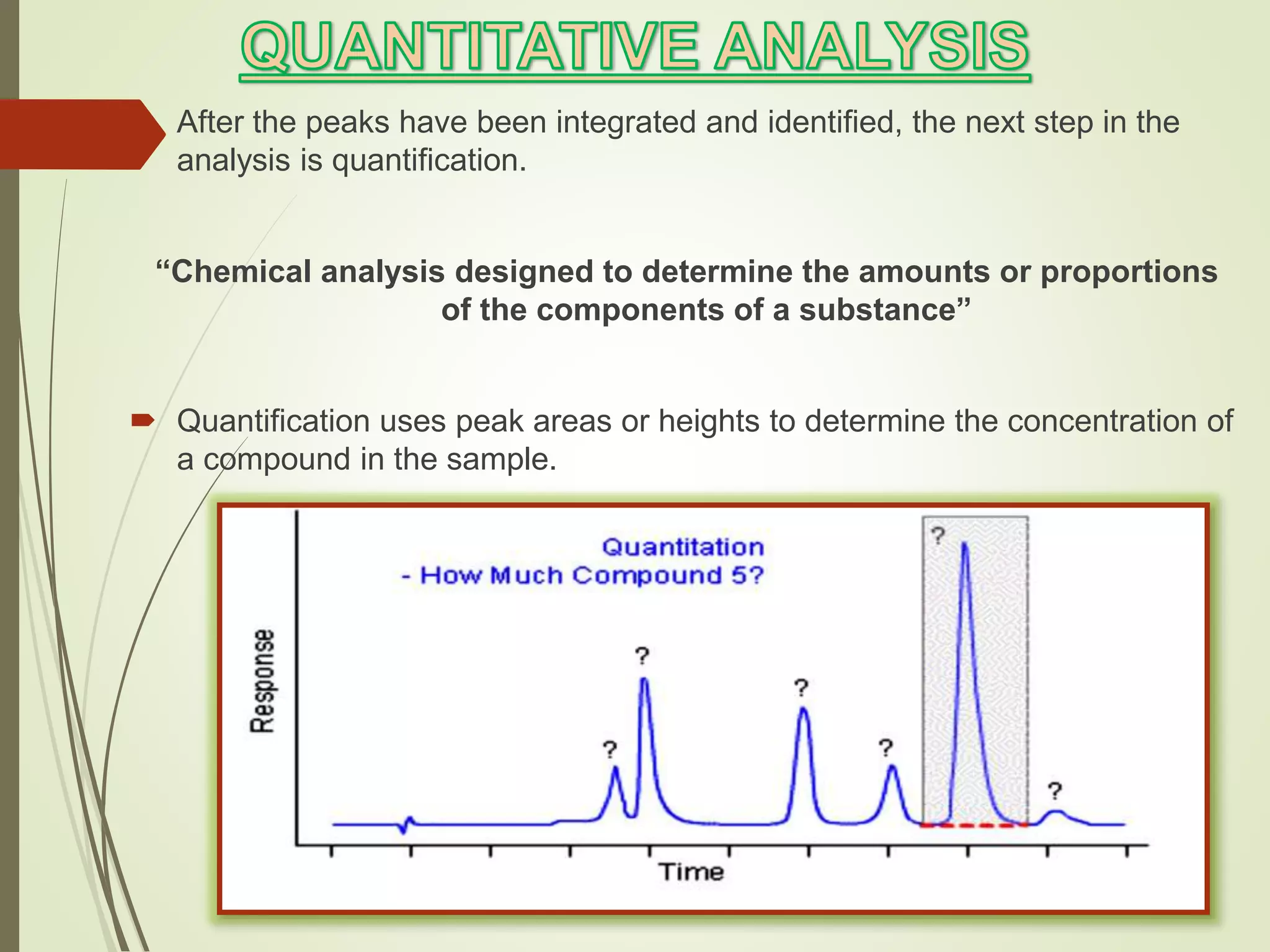  After the peaks have been integrated and identified, the next step in the
analysis is quantification.
“Chemical analysis designed to determine the amounts or proportions
of the components of a substance”
 Quantification uses peak areas or heights to determine the concentration of
a compound in the sample.
 