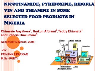 NICOTINAMIDE, PYRIDOXINE, RIBOFLA
VIN AND THIAMINE IN SOME
SELECTED FOOD PRODUCTS IN
NIGERIA
Chimezie Anyakora1, Ibukun Afolami2,Teddy Ehianeta1
and Francis Onwumere3
Accepted 13 March, 2008
-BY
PRIYANKA PARKAR
M.Sc.-PART-I
 