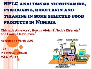 HPLC ANALYSIS OF NICOTINAMIDE,
  PYRIDOXINE, RIBOFLAVIN AND
  THIAMINE IN SOME SELECTED FOOD
  PRODUCTS IN NIGERIA
Chimezie Anyakora1, Ibukun Afolami2,Teddy Ehianeta1
and Francis Onwumere3

Accepted 13 March, 2008

-BY
PRIYANKA PARKAR
M.Sc.-PART-I
 