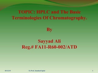 TOPIC: HPLC and The Basic
Terminologies Of Chromatography.
By
Sayyad Ali
Reg.# FA11-R60-002/ATD
03/12/15 To Prof. Jamshed Iqbal 1
 