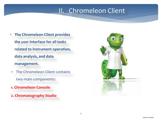 Gamal A. Hamid
II. Chromeleon Client
11
 The Chromeleon Client provides
the user interface for all tasks
related to instrument operation,
data analysis, and data
management.
 The Chromeleon Client contains
two main components:
1. Chromeleon Console
2. Chromatography Studio
 