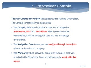 Gamal A. Hamid
1. Chromeleon Console
13
The main Chromeleon window that appears after starting Chromeleon.
The Console comprises three major areas:
 The Category Bars which provide access to the categories
Instruments, Data, and eWorkflows where you can control
instruments, navigate through all data and use or manage
eWorkflows.
 The Navigation Pane where you can navigate through the objects
related to the selected category.
 The Work Area which shows the content of the object that was
selected in the Navigation Pane, and allows you to work with that
object.
 