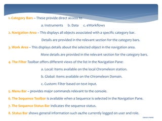 Gamal A. Hamid
1. Category Bars – These provide direct access to
a. Instruments b. Data c. eWorkflows
2. Navigation Area – This displays all objects associated with a specific category bar.
Details are provided in the relevant section for the category bars.
3. Work Area – This displays details about the selected object in the navigation area.
More details are provided in the relevant section for the category bars.
4. The Filter Toolbar offers different views of the list in the Navigation Pane:
a. Local: Items available on the local Chromeleon station.
b. Global: Items available on the Chromeleon Domain.
c. Custom: Filter based on text input.
5. Menu Bar – provides major commands relevant to the console.
6. The Sequence Toolbar is available when a Sequence is selected in the Navigation Pane.
7. The Sequence Status Bar indicates the sequence status.
8. Status Bar shows general information such as the currently logged on user and role.15
 