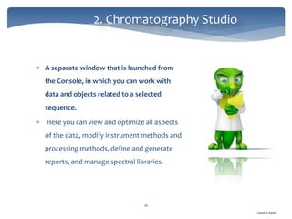 Gamal A. Hamid
2. Chromatography Studio
16
 A separate window that is launched from
the Console, in which you can work with
data and objects related to a selected
sequence.
 Here you can view and optimize all aspects
of the data, modify instrument methods and
processing methods, define and generate
reports, and manage spectral libraries.
 