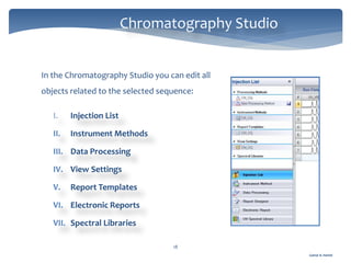 Gamal A. Hamid
Chromatography Studio
18
In the Chromatography Studio you can edit all
objects related to the selected sequence:
I. Injection List
II. Instrument Methods
III. Data Processing
IV. View Settings
V. Report Templates
VI. Electronic Reports
VII. Spectral Libraries
 