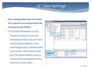 Gamal A. Hamid
IV. View Settings
23
 View settings define how the results
for a sequence are represented in the
data processing window.
 This includes information such as:
The panes displayed in the data
processing window, The zoom level
and any layout properties of the
chromatogram plot, calibration plot,
spectral plot, contour plot, and 3D
plot, The sheets (tables), columns,
auto formats, and properties of the
interactive results tables.
 