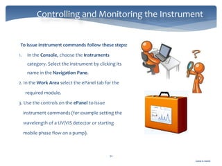 Gamal A. Hamid
Controlling and Monitoring the Instrument
32
To issue instrument commands follow these steps:
1. In the Console, choose the Instruments
category. Select the instrument by clicking its
name in the Navigation Pane.
2. In the Work Area select the ePanel tab for the
required module.
3. Use the controls on the ePanel to issue
instrument commands (for example setting the
wavelength of a UV/VIS detector or starting
mobile phase flow on a pump).
 