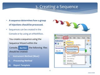 Gamal A. Hamid
3. Creating a Sequence
37
 A sequence determines how a group
of injections should be processed.
 Sequences can be created in the
Console or by using an eWorkflow.
You create a sequence using the
Sequence Wizard within the
Console. the following files
should be created:
I. Instrument Method (Must)
II. Processing Method
III. Report Template
But first
 