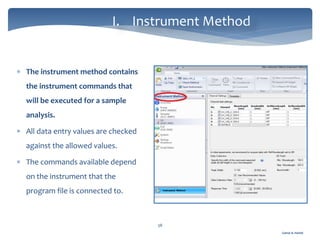 Gamal A. Hamid
I. Instrument Method
38
 The instrument method contains
the instrument commands that
will be executed for a sample
analysis.
 All data entry values are checked
against the allowed values.
 The commands available depend
on the instrument that the
program file is connected to.
 