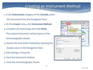 Gamal A. Hamid
Creating an Instrument Method
39
1. In the Instruments category of the Console, select
the instrument from the Navigation Pane
2. On the Create menu, click Instrument Method.
3. Complete all wizard steps and click Finish.
The created instrument method opens in the
Chromatography Studio.
4. Review the instrument method by selecting the
module views in the Navigation Pane.
5. Edit settings, if required.
6. Save the instrument method
7. Close the Chromatography Studio.
 