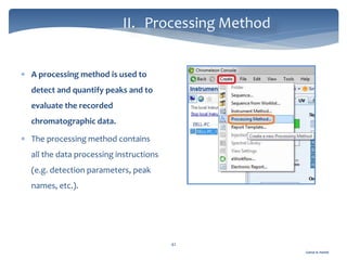 Gamal A. Hamid
II. Processing Method
42
 A processing method is used to
detect and quantify peaks and to
evaluate the recorded
chromatographic data.
 The processing method contains
all the data processing instructions
(e.g. detection parameters, peak
names, etc.).
 