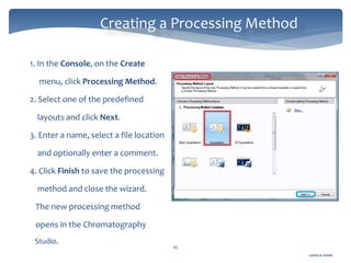 Gamal A. Hamid
Creating a Processing Method
43
1. In the Console, on the Create
menu, click Processing Method.
2. Select one of the predefined
layouts and click Next.
3. Enter a name, select a file location
and optionally enter a comment.
4. Click Finish to save the processing
method and close the wizard.
The new processing method
opens in the Chromatography
Studio.
 