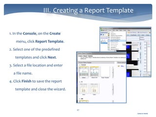 Gamal A. Hamid
III. Creating a Report Template
47
1. In the Console, on the Create
menu, click Report Template.
2. Select one of the predefined
templates and click Next.
3. Select a file location and enter
a file name.
4. Click Finish to save the report
template and close the wizard.
 