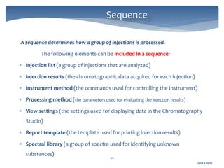 Gamal A. Hamid
Sequence
49
A sequence determines how a group of injections is processed.
The following elements can be included in a sequence:
 Injection list (a group of injections that are analyzed)
 Injection results (the chromatographic data acquired for each injection)
 Instrument method (the commands used for controlling the Instrument)
 Processing method (the parameters used for evaluating the injection results)
 View settings (the settings used for displaying data in the Chromatography
Studio)
 Report template (the template used for printing injection results)
 Spectral library (a group of spectra used for identifying unknown
substances)
 