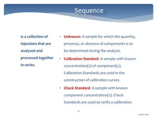 Gamal A. Hamid
Sequence
50
Is a collection of
injections that are
analyzed and
processed together
in series.
 Unknown: A sample for which the quantity,
presence, or absence of components is to
be determined during the analysis.
 Calibration Standard: A sample with known
concentration(s) of component(s).
Calibration Standards are used in the
construction of calibration curves.
 Check Standard: A sample with known
component concentration(s). Check
Standards are used to verify a calibration.
 