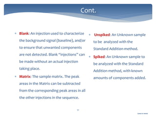 Gamal A. Hamid
Cont.
51
 Blank: An injection used to characterize
the background signal (baseline), and/or
to ensure that unwanted components
are not detected. Blank “injections” can
be made without an actual injection
taking place.
 Matrix: The sample matrix. The peak
areas in the Matrix can be subtracted
from the corresponding peak areas in all
the other injections in the sequence.
 Unspiked: An Unknown sample
to be analyzed with the
Standard Addition method.
 Spiked: An Unknown sample to
be analyzed with the Standard
Addition method, with known
amounts of components added.
 
