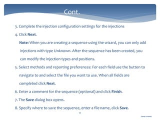Gamal A. Hamid
3. Complete the injection configuration settings for the injections
4. Click Next.
Note: When you are creating a sequence using the wizard, you can only add
injections with type Unknown. After the sequence has been created, you
can modify the injection types and positions.
5. Select methods and reporting preferences: For each field use the button to
navigate to and select the file you want to use. When all fields are
completed click Next.
6. Enter a comment for the sequence (optional) and click Finish.
7. The Save dialog box opens.
8. Specify where to save the sequence, enter a file name, click Save.
53
Cont.
 