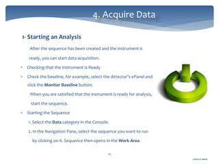 Gamal A. Hamid
4. Acquire Data
55
1- Starting an Analysis
After the sequence has been created and the instrument is
ready, you can start data acquisition.
 Checking that the Instrument is Ready
 Check the baseline, for example, select the detector’s ePanel and
click the Monitor Baseline button.
When you are satisfied that the instrument is ready for analysis,
start the sequence.
 Starting the Sequence
1. Select the Data category in the Console.
2. In the Navigation Pane, select the sequence you want to run
by clicking on it. Sequence then opens in the Work Area.
 