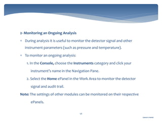 Gamal A. Hamid
56
2- Monitoring an Ongoing Analysis
 During analysis it is useful to monitor the detector signal and other
instrument parameters (such as pressure and temperature).
 To monitor an ongoing analysis:
1. In the Console, choose the Instruments category and click your
instrument’s name in the Navigation Pane.
2. Select the Home ePanel in the Work Area to monitor the detector
signal and audit trail.
Note: The settings of other modules can be monitored on their respective
ePanels.
 
