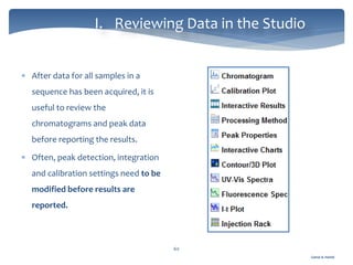 Gamal A. Hamid
I. Reviewing Data in the Studio
60
 After data for all samples in a
sequence has been acquired, it is
useful to review the
chromatograms and peak data
before reporting the results.
 Often, peak detection, integration
and calibration settings need to be
modified before results are
reported.
 