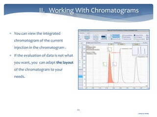 Gamal A. Hamid
II. Working With Chromatograms
62
 You can view the integrated
chromatogram of the current
injection in the chromatogram .
 If the evaluation of data is not what
you want, you can adapt the layout
of the chromatogram to your
needs.
 