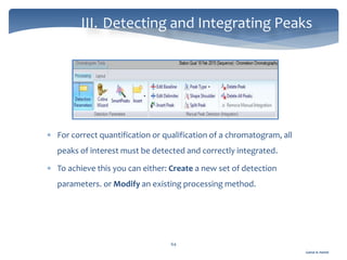 Gamal A. Hamid
III. Detecting and Integrating Peaks
64
 For correct quantification or qualification of a chromatogram, all
peaks of interest must be detected and correctly integrated.
 To achieve this you can either: Create a new set of detection
parameters. or Modify an existing processing method.
 