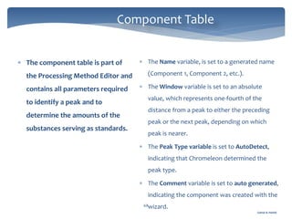 Gamal A. Hamid
Component Table
68
 The component table is part of
the Processing Method Editor and
contains all parameters required
to identify a peak and to
determine the amounts of the
substances serving as standards.
 The Name variable, is set to a generated name
(Component 1, Component 2, etc.).
 The Window variable is set to an absolute
value, which represents one-fourth of the
distance from a peak to either the preceding
peak or the next peak, depending on which
peak is nearer.
 The Peak Type variable is set to AutoDetect,
indicating that Chromeleon determined the
peak type.
 The Comment variable is set to auto generated,
indicating the component was created with the
wizard.
 
