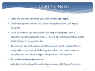 Gamal A. Hamid
To Start a Report
73
 Open the injection for which you want to view the report.
 On the Navigation Pane of the Chromatography Studio, click Report
Designer.
 As an alternative, you can double-click a report template file in a
sequence (under Associated Items). This will open the report showing the
first injection in the injection list.
 Chromeleon opens the report with the default report template that is
assigned to the sequence. If the sequence does not contain a report
template yet, the Create a Report Template wizard is opened
 To create a new report template
In the Chromeleon Console, on the Create menu, click Report Template.
 