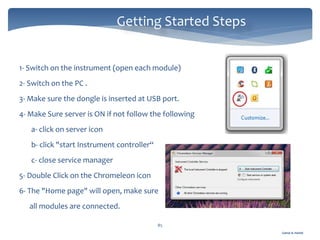 Gamal A. Hamid
Getting Started Steps
85
1- Switch on the instrument (open each module)
2- Switch on the PC .
3- Make sure the dongle is inserted at USB port.
4- Make Sure server is ON if not follow the following
a- click on server icon
b- click "start Instrument controller“
c- close service manager
5- Double Click on the Chromeleon icon
6- The "Home page" will open, make sure
all modules are connected.
 