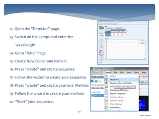 Gamal A. Hamid
87
12- Open the "Detector" page.
13- Switch on the Lamps and enter the
wavelength
14- Go to "Data" Page
15- Create New Folder and name it.
16- Press "create" and create sequence
17- Follow the wizard to create your sequence.
18- Press "create" and create your inst. Method.
19- Follow the wizard to create your method.
20- "Start" your sequence.
 
