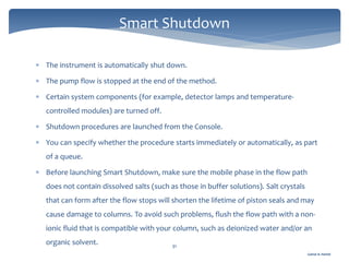 Gamal A. Hamid
 The instrument is automatically shut down.
 The pump flow is stopped at the end of the method.
 Certain system components (for example, detector lamps and temperature-
controlled modules) are turned off.
 Shutdown procedures are launched from the Console.
 You can specify whether the procedure starts immediately or automatically, as part
of a queue.
 Before launching Smart Shutdown, make sure the mobile phase in the flow path
does not contain dissolved salts (such as those in buffer solutions). Salt crystals
that can form after the flow stops will shorten the lifetime of piston seals and may
cause damage to columns. To avoid such problems, flush the flow path with a non-
ionic fluid that is compatible with your column, such as deionized water and/or an
organic solvent. 91
Smart Shutdown
 
