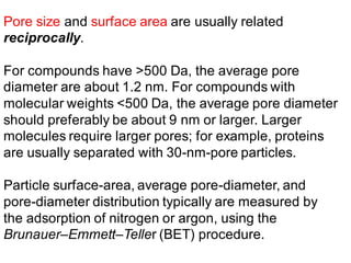 Pore size and surface area are usually related
reciprocally.
For compounds have >500 Da, the average pore
diameter are about 1.2 nm. For compounds with
molecular weights <500 Da, the average pore diameter
should preferably be about 9 nm or larger. Larger
molecules require larger pores; for example, proteins
are usually separated with 30-nm-pore particles.
Particle surface-area, average pore-diameter, and
pore-diameter distribution typically are measured by
the adsorption of nitrogen or argon, using the
Brunauer–Emmett–Teller (BET) procedure.
 