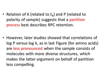 • Relation of K (related to tR) and P (related to
polarity of sample) suggests that a partition
process best describes RPC retention.
• However, later studies showed that correlations of
log P versus log k, as in last Figure (for amino acids)
are less pronounced when the sample consists of
molecules with more diverse structures, which
makes the latter argument on behalf of partition
less compelling.
 