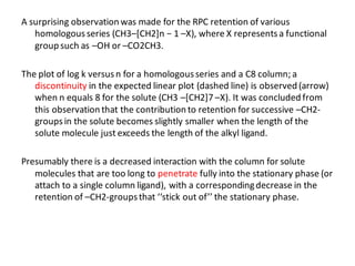 A surprising observation was made for the RPC retention of various
homologousseries (CH3–[CH2]n − 1 –X), where X representsa functional
group such as –OH or –CO2CH3.
The plot of log k versusn for a homologousseries and a C8 column; a
discontinuity in the expected linear plot (dashed line) is observed (arrow)
when n equals 8 for the solute (CH3 –[CH2]7 –X). It was concluded from
this observation that the contribution to retention for successive –CH2-
groupsin the solute becomes slightly smaller when the length of the
solute molecule just exceeds the length of the alkyl ligand.
Presumably there is a decreased interaction with the column for solute
molecules that are too long to penetrate fully into the stationary phase (or
attach to a single column ligand), with a correspondingdecrease in the
retention of –CH2-groupsthat ‘‘stick out of’’ the stationary phase.
 