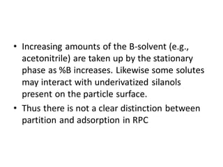 • Increasing amounts of the B-solvent (e.g.,
acetonitrile) are taken up by the stationary
phase as %B increases. Likewise some solutes
may interact with underivatized silanols
present on the particle surface.
• Thus there is not a clear distinction between
partition and adsorption in RPC
 