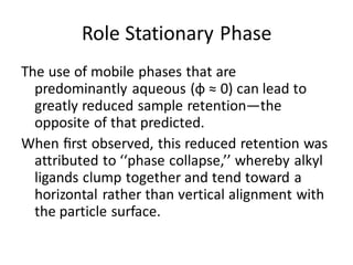 Role Stationary Phase
The use of mobile phases that are
predominantly aqueous (φ ≈ 0) can lead to
greatly reduced sample retention—the
opposite of that predicted.
When ﬁrst observed, this reduced retention was
attributed to ‘‘phase collapse,’’ whereby alkyl
ligands clump together and tend toward a
horizontal rather than vertical alignment with
the particle surface.
 