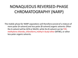 NONAQUEOUS REVERSED-PHASE
CHROMATOGRAPHY (NARP)
The mobile phase for NARP separations will thereforeconsist of a mixture of
more polar (A-solvent) and less polar (B-solvent) organic solvents.Often
the A-solvent will be ACN or MeOH, while the B-solvent can be THF,
methylene chloride, chloroform,methyl-t-butyl ether (MTBE), or other
less polar organic solvents.
 