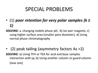 SPECIAL PROBLEMS
• (1) poor retention for very polar samples (k ≥
1)
SOLVING: a. changing mobile phase pH, b) ion pair reagents, c)
using higher surface area (smaller pore diameter), d) Using
normal phase chromatography
• (2) peak tailing (asymmetry factors As >2)
SOLVING: a) Using TFH or TEA for acid and base samples
interaction with sp, b) Using another column or guard column
(new one)
 