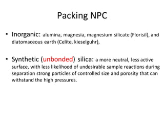 Packing NPC
• Inorganic: alumina, magnesia, magnesium silicate (Florisil), and
diatomaceous earth (Celite, kieselguhr),
• Synthetic (unbonded) silica: a more neutral, less active
surface, with less likelihood of undesirable sample reactions during
separation strong particles of controlled size and porosity that can
withstand the high pressures.
 
