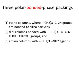 Three polar-bonded-phase packings
(1) cyano columns, where –(CH2)3–C ≡N groups
are bonded to silica particles,
(2) diol columns bonded with –(CH2)3 –O–CH2 –
CHOH–CH2OH groups, and
(3) amino columns with –(CH2)3 –NH2 ligands.
 