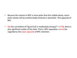 • Because the column in NPC is more polar than the mobile phase, more-
polar solutes will be preferentially retained or adsorbed—the opposite of
RPC.
• But the correlation of Figure 8.1b is moderately strong (r2 = 0.76), there is
also signiﬁcant scatter of the data. That is, NPC separation cannot be
regarded as the exact opposite of RPC retention.
 