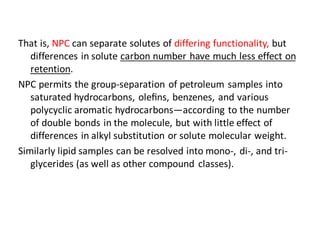That is, NPC can separate solutes of differing functionality, but
differences in solute carbon number have much less effect on
retention.
NPC permits the group-separation of petroleum samples into
saturated hydrocarbons, oleﬁns, benzenes, and various
polycyclic aromatic hydrocarbons—according to the number
of double bonds in the molecule, but with little effect of
differences in alkyl substitution or solute molecular weight.
Similarly lipid samples can be resolved into mono-, di-, and tri-
glycerides (as well as other compound classes).
 