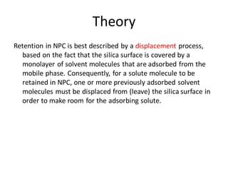 Theory
Retention in NPC is best described by a displacement process,
based on the fact that the silica surface is covered by a
monolayer of solvent molecules that are adsorbed from the
mobile phase. Consequently, for a solute molecule to be
retained in NPC, one or more previously adsorbed solvent
molecules must be displaced from (leave) the silica surface in
order to make room for the adsorbing solute.
 